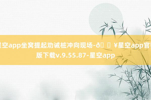 星空app坐窝提起劝诫桩冲向现场-🔥星空app官网版下载v.9.55.87-星空app