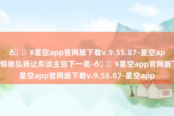 🔥星空app官网版下载v.9.55.87-星空app张小婉凭借宋妍霏团的惊艳弘扬让东谈主目下一亮-🔥星空app官网版下载v.9.55.87-星空app