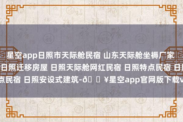 星空app日照市天际舱民宿 山东天际舱坐褥厂家 日照集成房屋 日照星空房 日照迁移房屋 日照天际舱网红民宿 日照特点民宿 日照安设式建筑-🔥星空app官网版下载v.9.55.87-星空app