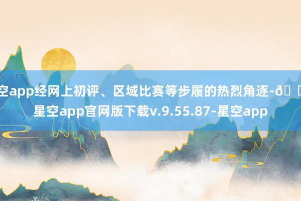 星空app经网上初评、区域比赛等步履的热烈角逐-🔥星空app官网版下载v.9.55.87-星空app
