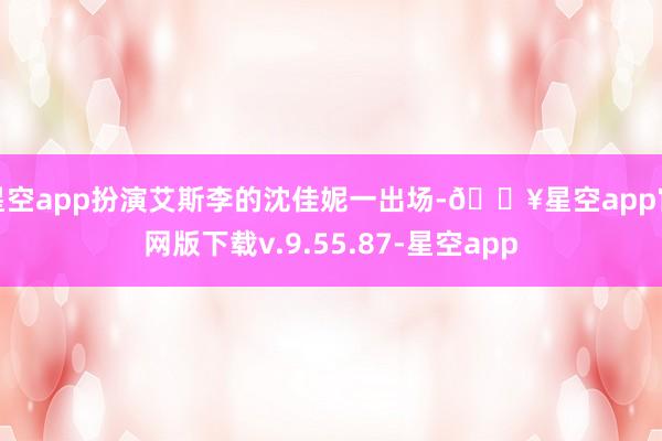 星空app扮演艾斯李的沈佳妮一出场-🔥星空app官网版下载v.9.55.87-星空app