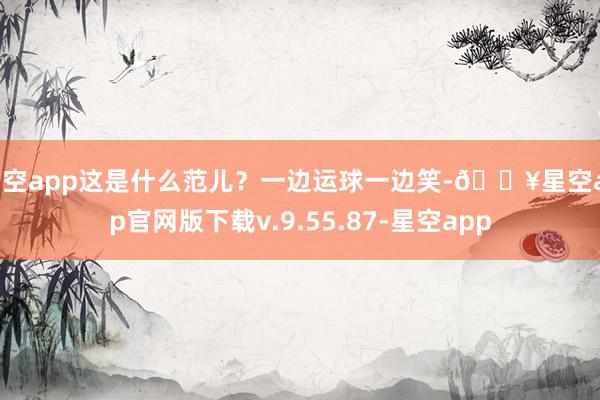 星空app这是什么范儿？一边运球一边笑-🔥星空app官网版下载v.9.55.87-星空app