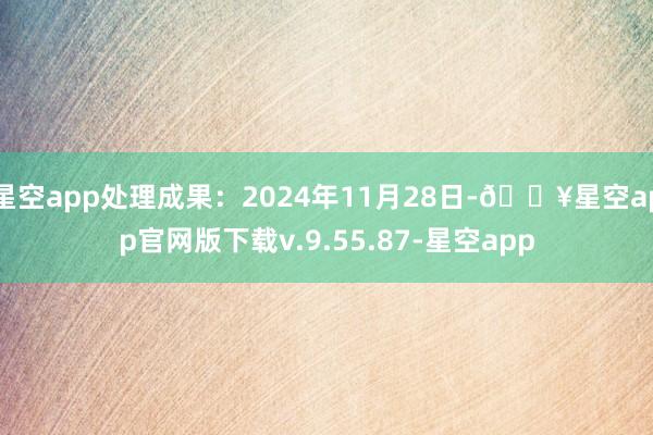 星空app处理成果：2024年11月28日-🔥星空app官网版下载v.9.55.87-星空app
