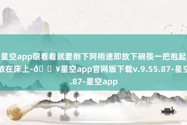 星空app眼看着就要倒下阿栩速即放下碗筷一把抱起了我放在床上-🔥星空app官网版下载v.9.55.87-星空app